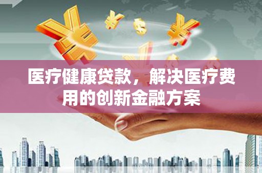 上街医疗健康贷款，解决医疗费用的创新金融方案