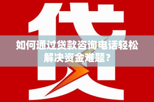 巍山如何通过贷款咨询电话轻松解决资金难题？