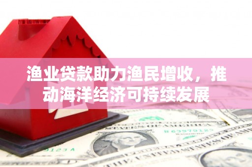 黔西南渔业贷款助力渔民增收，推动海洋经济可持续发展